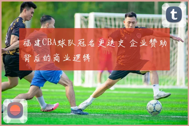 福建CBA球队冠名更迭史 企业赞助背后的商业逻辑