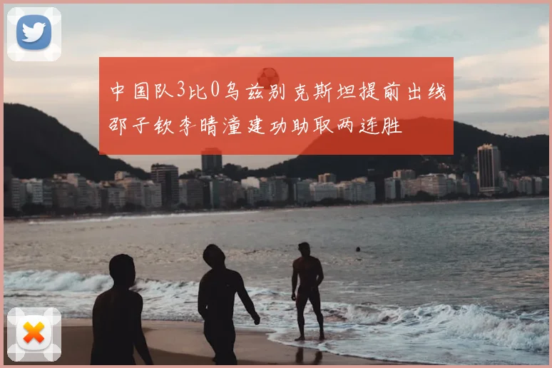 中国队3比0乌兹别克斯坦提前出线邵子钦李晴潼建功助取两连胜